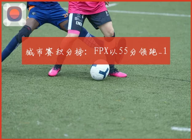 城市赛积分榜：FPX以55分领跑_1