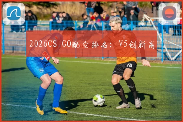 2026CS_GO配合排名：V5创新高