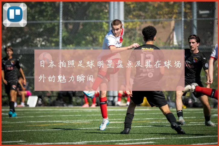 日本拍照足球明星盘点及其在球场外的魅力瞬间