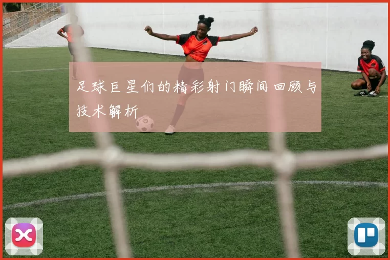 足球巨星们的精彩射门瞬间回顾与技术解析