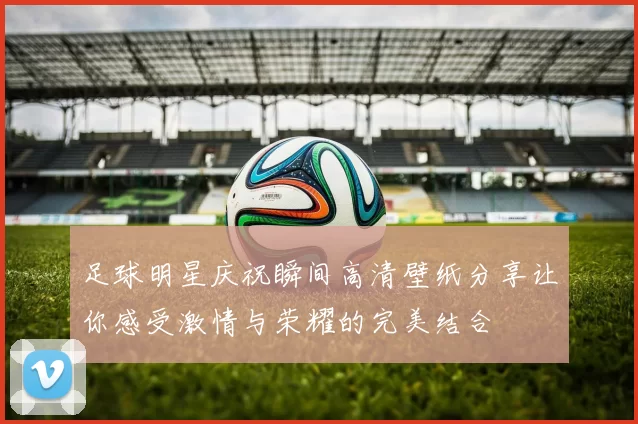 足球明星庆祝瞬间高清壁纸分享让你感受激情与荣耀的完美结合