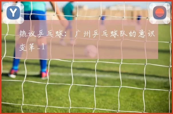 热议乒乓球：广州乒乓球队的意识变革_1