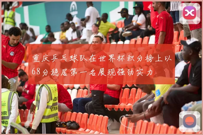 重庆乒乓球队在世界杯积分榜上以68分稳居第一名展现强劲实力