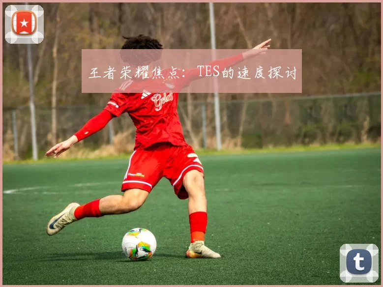 王者荣耀焦点：TES的速度探讨