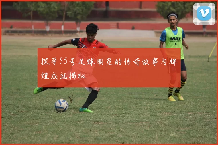 探寻55号足球明星的传奇故事与辉煌成就揭秘