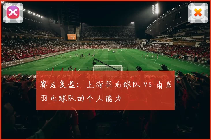 赛后复盘：上海羽毛球队 vs 南京羽毛球队的个人能力