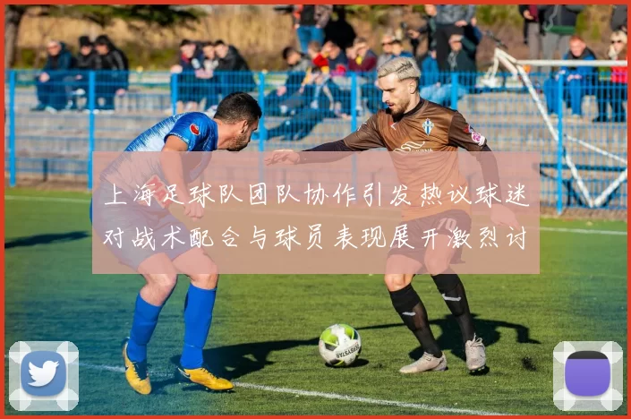 上海足球队团队协作引发热议球迷对战术配合与球员表现展开激烈讨论
