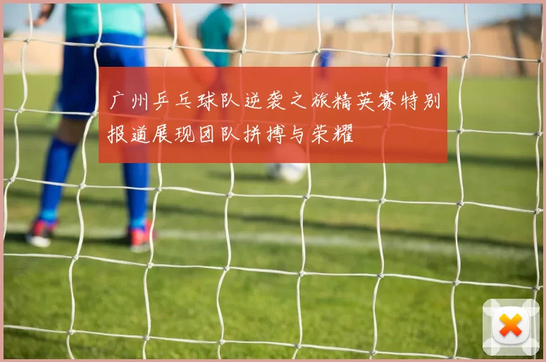 广州乒乓球队逆袭之旅精英赛特别报道展现团队拼搏与荣耀