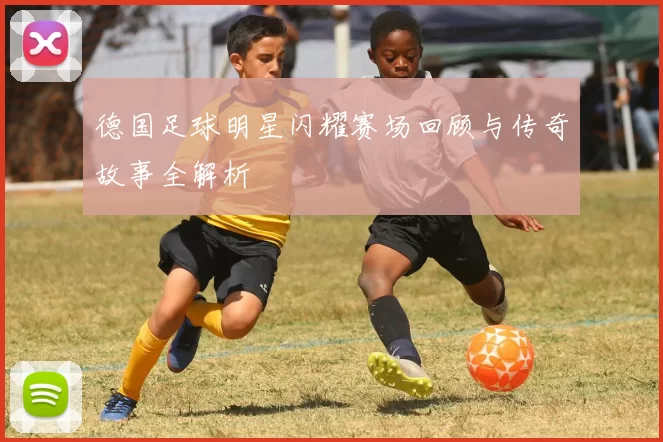德国足球明星闪耀赛场回顾与传奇故事全解析
